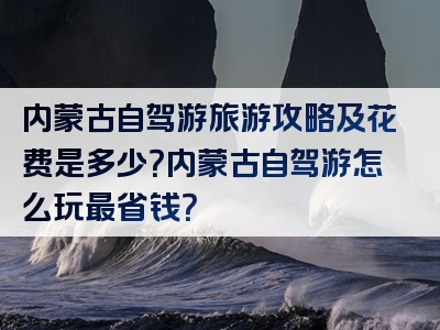 内蒙古自驾游旅游攻略及花费是多少？内蒙古自驾游怎么玩最省钱？