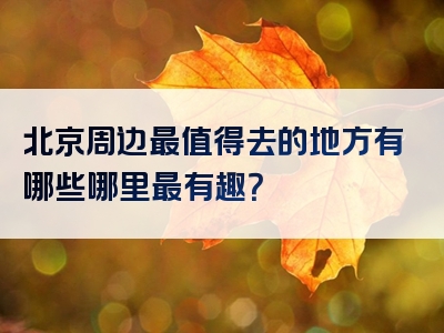 北京周边最值得去的地方有哪些哪里最有趣？