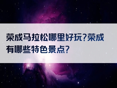 荣成马拉松哪里好玩？荣成有哪些特色景点？