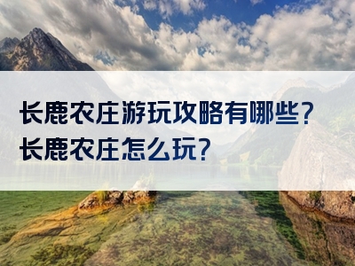 长鹿农庄游玩攻略有哪些？长鹿农庄怎么玩？