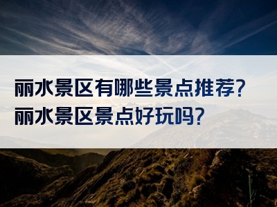 丽水景区有哪些景点推荐？丽水景区景点好玩吗？
