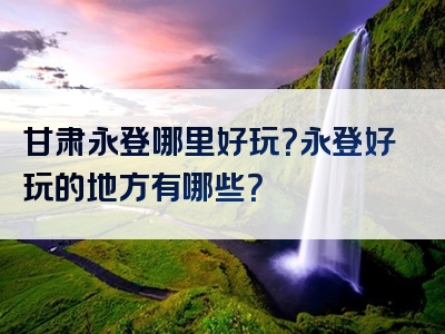 甘肃永登哪里好玩？永登好玩的地方有哪些？