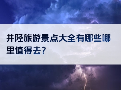 井陉旅游景点大全有哪些哪里值得去？