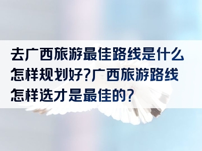 去广西旅游最佳路线是什么怎样规划好？广西旅游路线怎样选才是最佳的？
