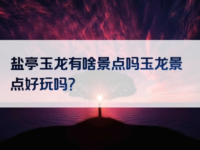 盐亭玉龙有啥景点吗玉龙景点好玩吗？
