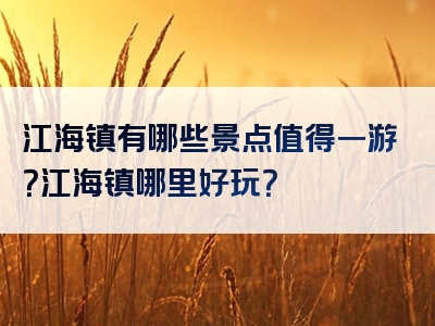 江海镇有哪些景点值得一游？江海镇哪里好玩？