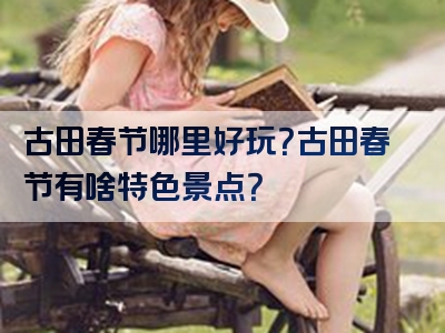古田春节哪里好玩？古田春节有啥特色景点？