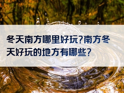 冬天南方哪里好玩？南方冬天好玩的地方有哪些？