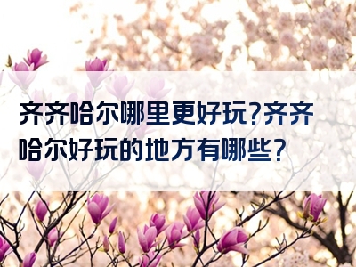 齐齐哈尔哪里更好玩？齐齐哈尔好玩的地方有哪些？