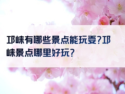 邛崃有哪些景点能玩耍？邛崃景点哪里好玩？