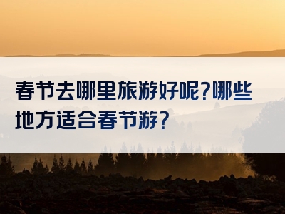 春节去哪里旅游好呢？哪些地方适合春节游？