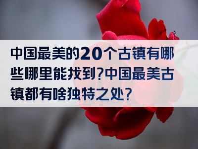中国最美的20个古镇有哪些哪里能找到？中国最美古镇都有啥独特之处？