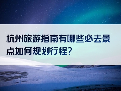 杭州旅游指南有哪些必去景点如何规划行程？