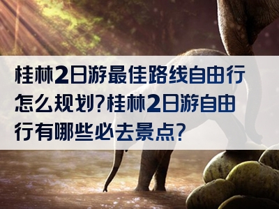 桂林2日游最佳路线自由行怎么规划？桂林2日游自由行有哪些必去景点？