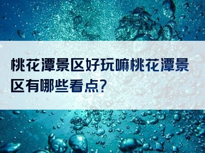 桃花潭景区好玩嘛桃花潭景区有哪些看点？