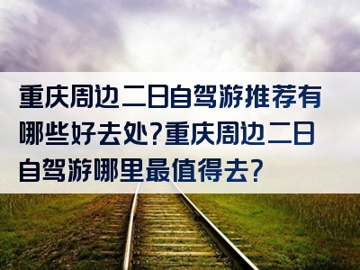 重庆周边二日自驾游推荐有哪些好去处？重庆周边二日自驾游哪里最值得去？