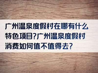 广州温泉度假村在哪有什么特色项目？广州温泉度假村消费如何值不值得去？