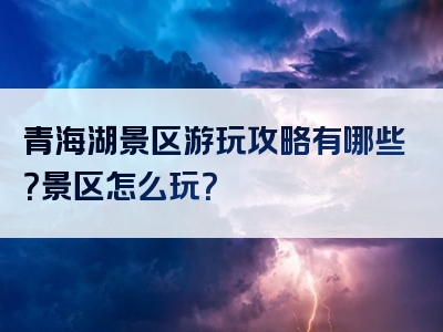 青海湖景区游玩攻略有哪些？景区怎么玩？