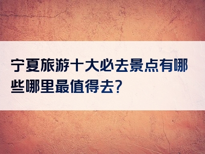 宁夏旅游十大必去景点有哪些哪里最值得去？