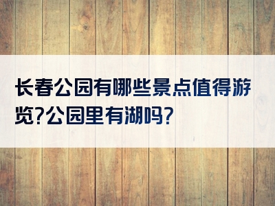 长春公园有哪些景点值得游览？公园里有湖吗？