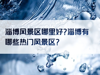 淄博风景区哪里好？淄博有哪些热门风景区？