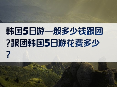 韩国5日游一般多少钱跟团？跟团韩国5日游花费多少？