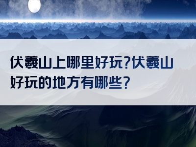 伏羲山上哪里好玩？伏羲山好玩的地方有哪些？