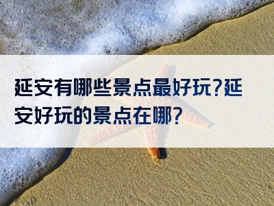 延安有哪些景点最好玩？延安好玩的景点在哪？