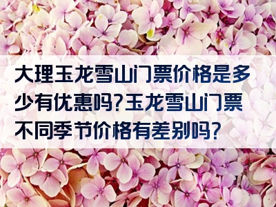 大理玉龙雪山门票价格是多少有优惠吗？玉龙雪山门票不同季节价格有差别吗？