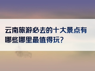 云南旅游必去的十大景点有哪些哪里最值得玩？