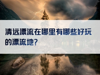 清远漂流在哪里有哪些好玩的漂流地？