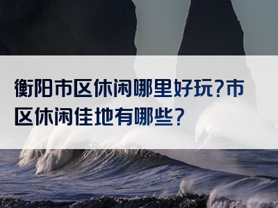 衡阳市区休闲哪里好玩？市区休闲佳地有哪些？