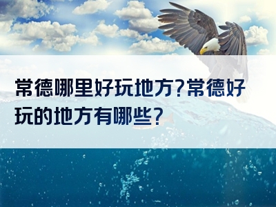 常德哪里好玩地方？常德好玩的地方有哪些？