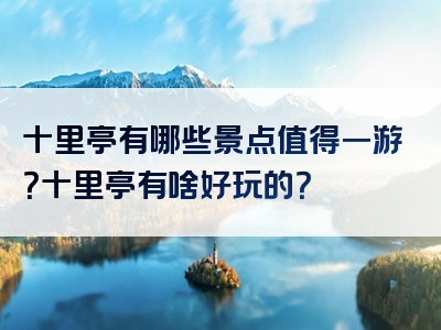 十里亭有哪些景点值得一游？十里亭有啥好玩的？