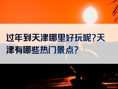 过年到天津哪里好玩呢？天津有哪些热门景点？