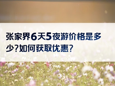 张家界6天5夜游价格是多少？如何获取优惠？