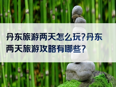丹东旅游两天怎么玩？丹东两天旅游攻略有哪些？