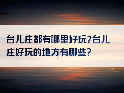 台儿庄都有哪里好玩？台儿庄好玩的地方有哪些？