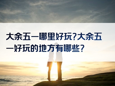 大余五一哪里好玩？大余五一好玩的地方有哪些？
