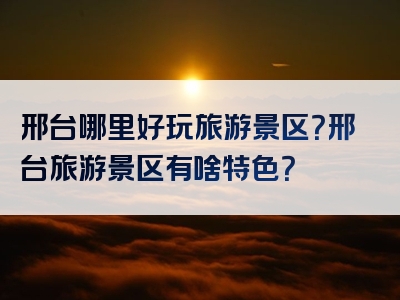 邢台哪里好玩旅游景区？邢台旅游景区有啥特色？