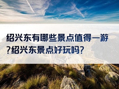 绍兴东有哪些景点值得一游？绍兴东景点好玩吗？