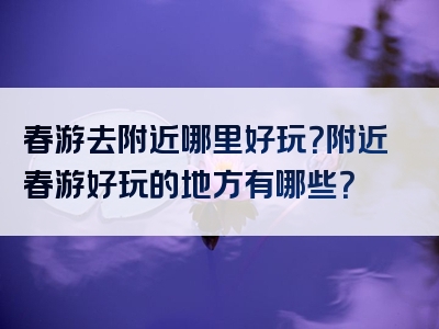 春游去附近哪里好玩？附近春游好玩的地方有哪些？