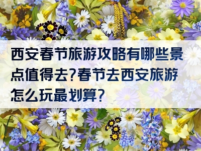 西安春节旅游攻略有哪些景点值得去？春节去西安旅游怎么玩最划算？