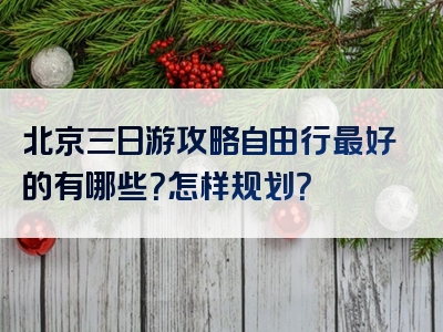 北京三日游攻略自由行最好的有哪些？怎样规划？