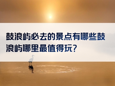 鼓浪屿必去的景点有哪些鼓浪屿哪里最值得玩？
