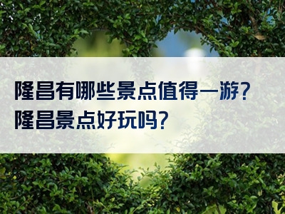 隆昌有哪些景点值得一游？隆昌景点好玩吗？