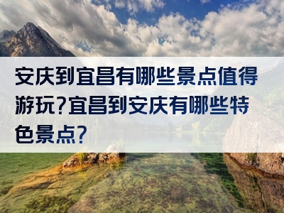 安庆到宜昌有哪些景点值得游玩？宜昌到安庆有哪些特色景点？