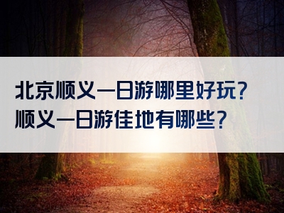 北京顺义一日游哪里好玩？顺义一日游佳地有哪些？