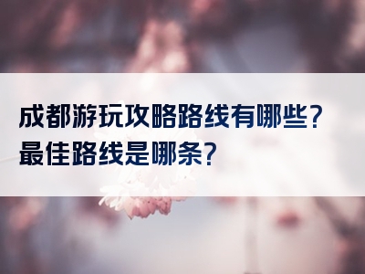 成都游玩攻略路线有哪些？最佳路线是哪条？