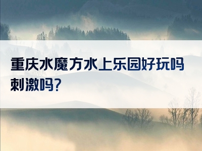 重庆水魔方水上乐园好玩吗刺激吗？